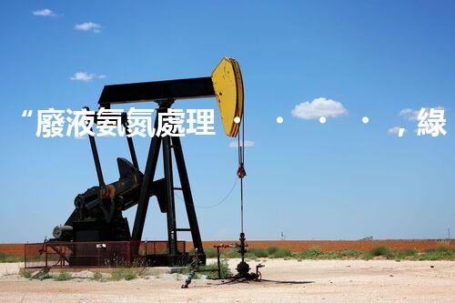 “廢液氨氮處理，綠色環(huán)保新篇章”